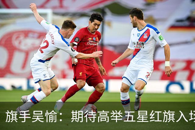 旗手吴愉：期待高举五星红旗入场 为国而战是最大动力